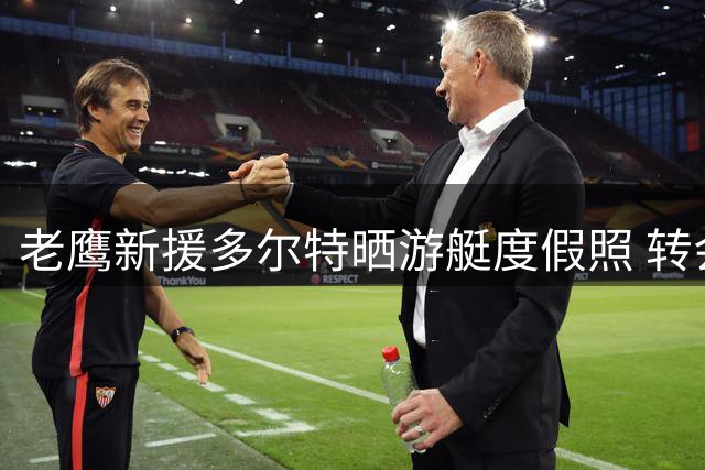 老鹰新援多尔特晒游艇度假照 转会亚特兰大后首度公开亮相